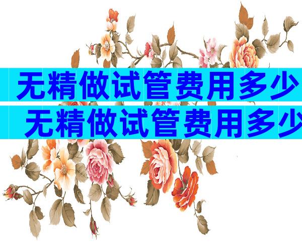 无精做试管费用多少 无精做试管费用多少钱